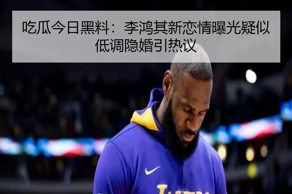 吃瓜今日黑料：李鸿其新恋情曝光疑似低调隐婚引热议