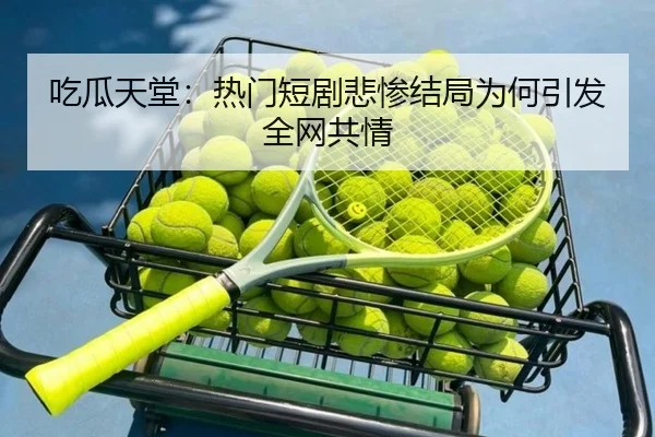 吃瓜天堂：热门短剧悲惨结局为何引发全网共情